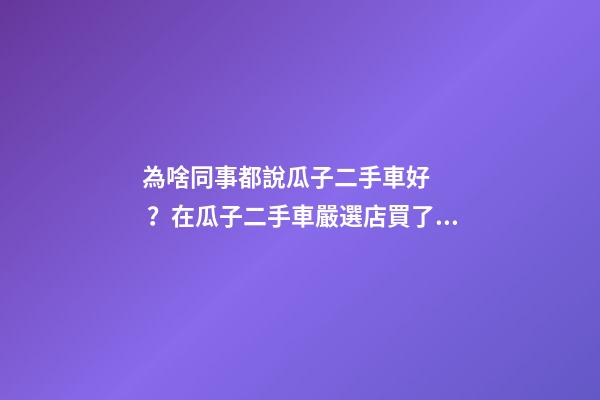 為啥同事都說瓜子二手車好？在瓜子二手車嚴選店買了一次車明白了